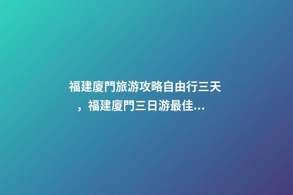 福建廈門旅游攻略自由行三天，福建廈門三日游最佳路線，詳細看這篇攻略就夠了